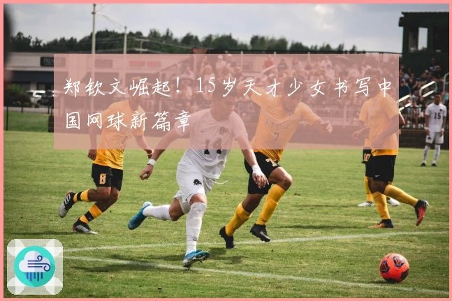 郑钦文崛起！15岁天才少女书写中国网球新篇章