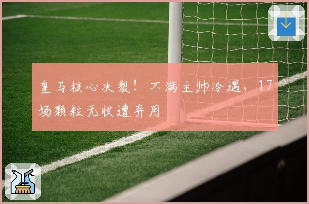 皇马核心决裂！不满主帅冷遇，17场颗粒无收遭弃用