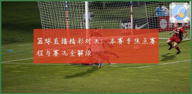 篮球直播精彩对决：本赛季焦点赛程与赛况全解读