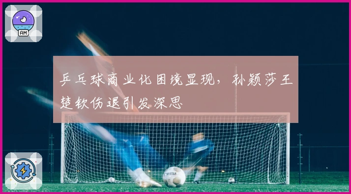 乒乓球商业化困境显现,孙颖莎王楚钦伤退引发深思