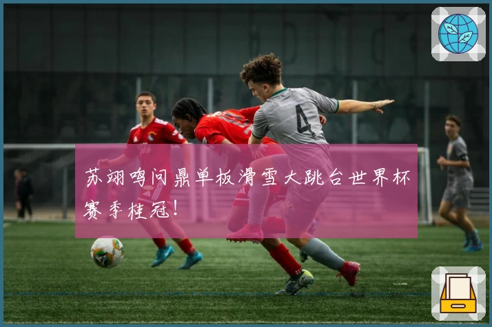 苏翊鸣问鼎单板滑雪大跳台世界杯赛季桂冠!