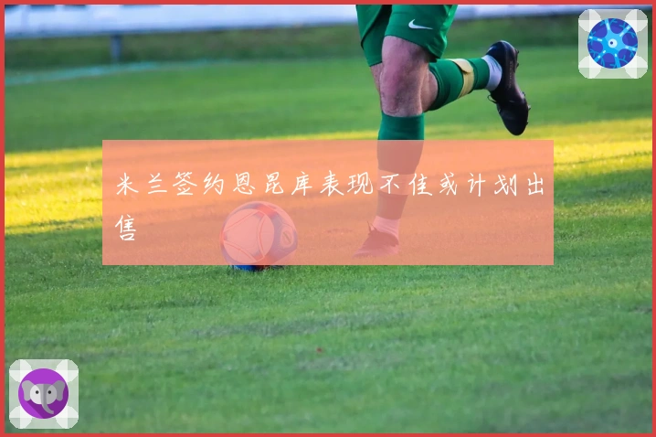米兰签约恩昆库表现不佳或计划出售