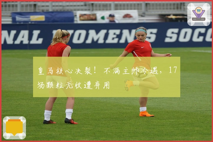 皇马核心决裂!不满主帅冷遇,17场颗粒无收遭弃用