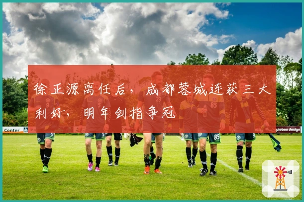 徐正源离任后，成都蓉城连获三大利好，明年剑指争冠