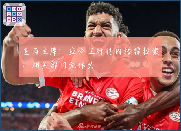 皇马主席：应公正对待内格雷拉案，相关部门无作为