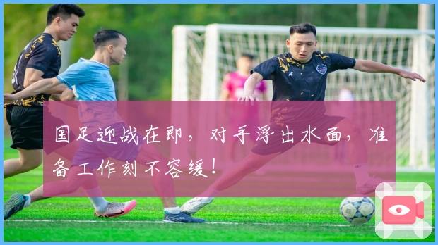 国足迎战在即，对手浮出水面，准备工作刻不容缓！