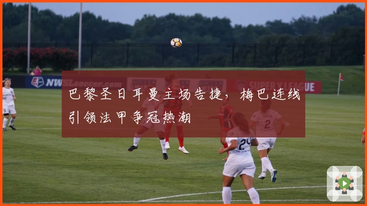 巴黎圣日耳曼主场告捷，梅巴连线引领法甲争冠热潮