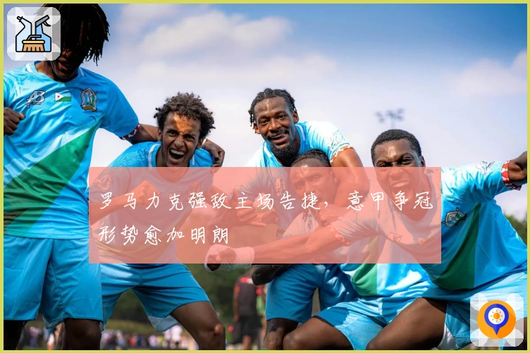 罗马力克强敌主场告捷,意甲争冠形势愈加明朗