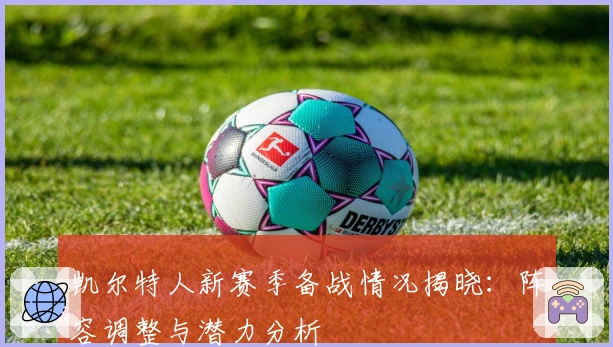 凯尔特人新赛季备战情况揭晓：阵容调整与潜力分析