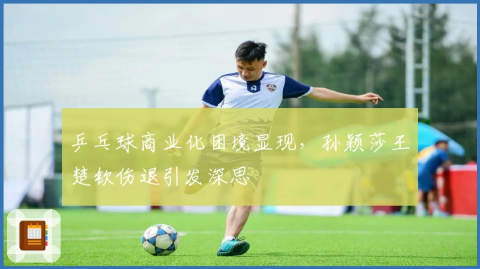 乒乓球商业化困境显现，孙颖莎王楚钦伤退引发深思