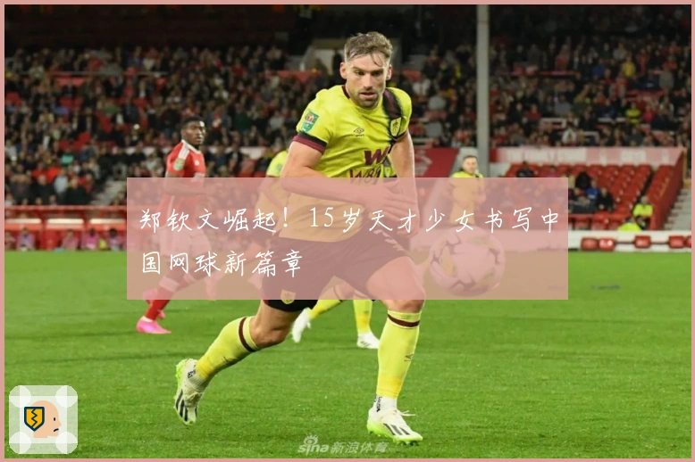 郑钦文崛起！15岁天才少女书写中国网球新篇章