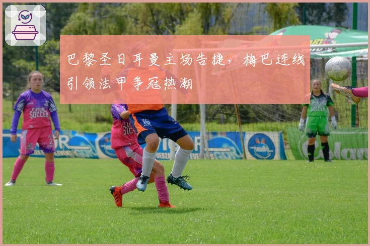 巴黎圣日耳曼主场告捷,梅巴连线引领法甲争冠热潮